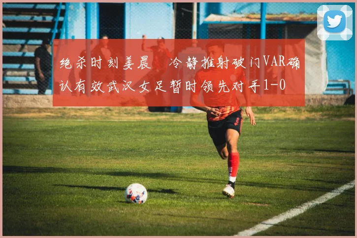 绝杀时刻姜晨璟冷静推射破门VAR确认有效武汉女足暂时领先对手1-0