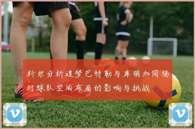 科尔分析追梦巴特勒与库明加同场对球队空间布局的影响与挑战