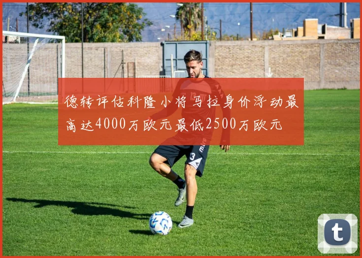 德转评估科隆小将马拉身价浮动最高达4000万欧元最低2500万欧元