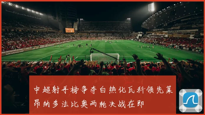 中超射手榜争夺白热化瓦科领先莱昂纳多法比奥两轮决战在即