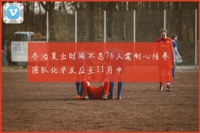 乔治复出时间不急76人需耐心培养团队化学反应至11月中