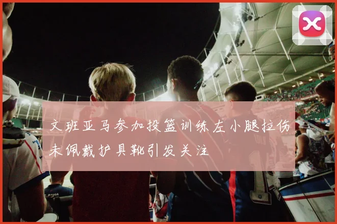 文班亚马参加投篮训练左小腿拉伤未佩戴护具靴引发关注