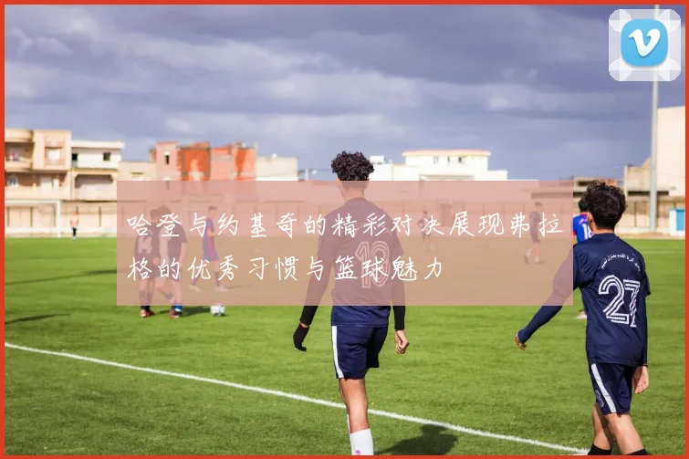 哈登与约基奇的精彩对决展现弗拉格的优秀习惯与篮球魅力
