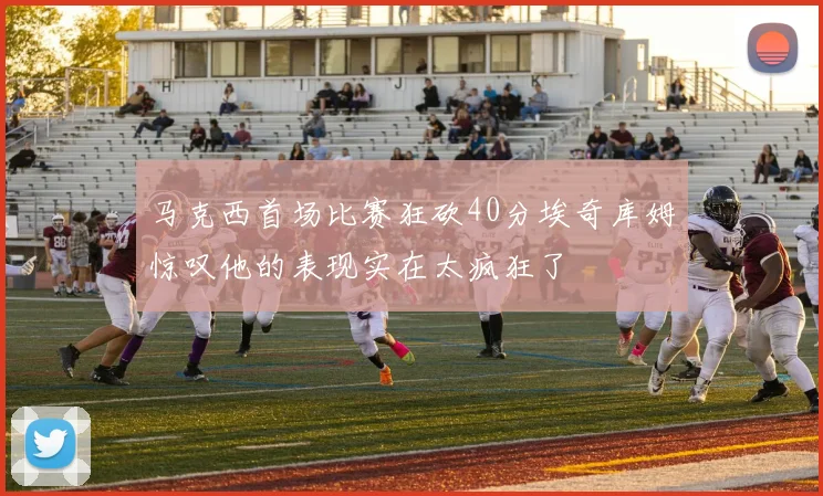 马克西首场比赛狂砍40分埃奇库姆惊叹他的表现实在太疯狂了