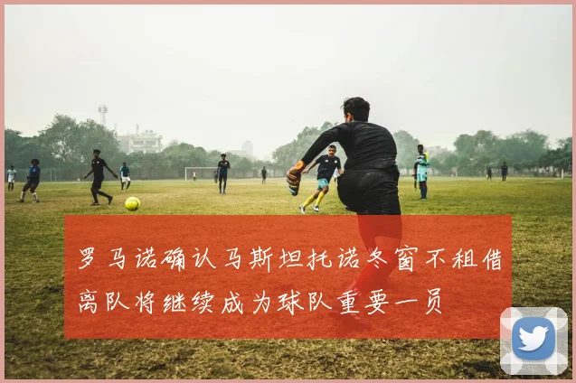 罗马诺确认马斯坦托诺冬窗不租借离队将继续成为球队重要一员