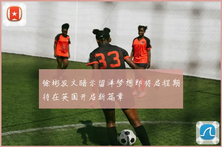 徐彬发文暗示留洋梦想即将启程期待在英国开启新篇章