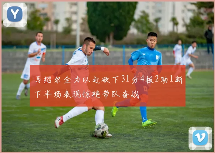 马绍尔全力以赴砍下31分4板2助1断下半场表现惊艳带队奋战
