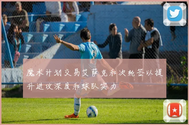 魔术计划交易艾萨克和次轮签以提升进攻深度和球队实力