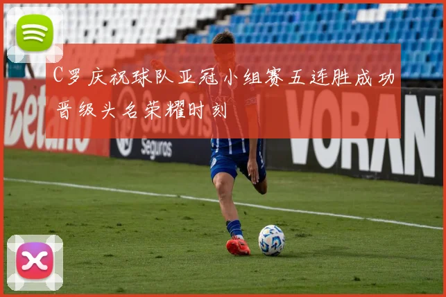 C罗庆祝球队亚冠小组赛五连胜成功晋级头名荣耀时刻