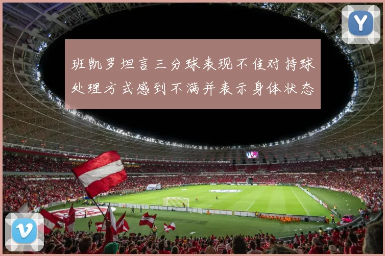 班凯罗坦言三分球表现不佳对持球处理方式感到不满并表示身体状态提升