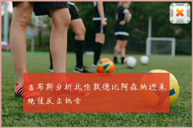 吉布斯分析北伦敦德比阿森纳迎来绝佳反击机会