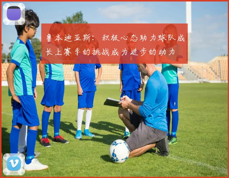 鲁本迪亚斯：积极心态助力球队成长上赛季的挑战成为进步的动力