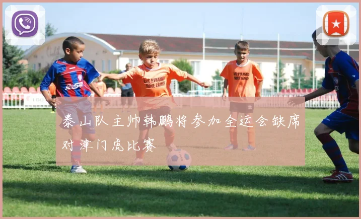 泰山队主帅韩鹏将参加全运会缺席对津门虎比赛