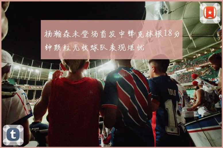 杨瀚森未登场首发中锋克林根18分钟颗粒无收球队表现堪忧