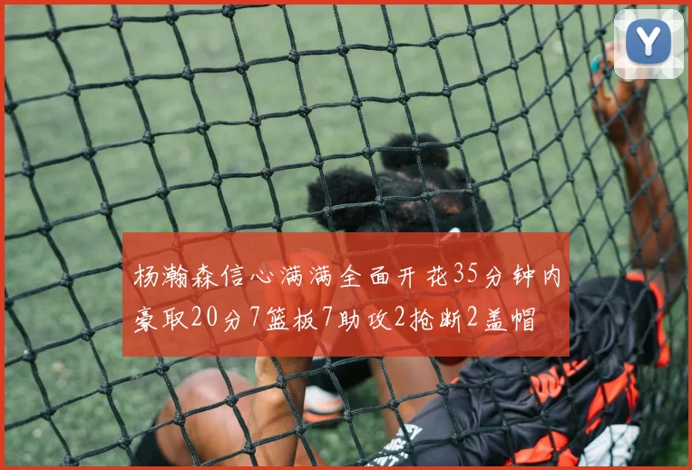 杨瀚森信心满满全面开花35分钟内豪取20分7篮板7助攻2抢断2盖帽