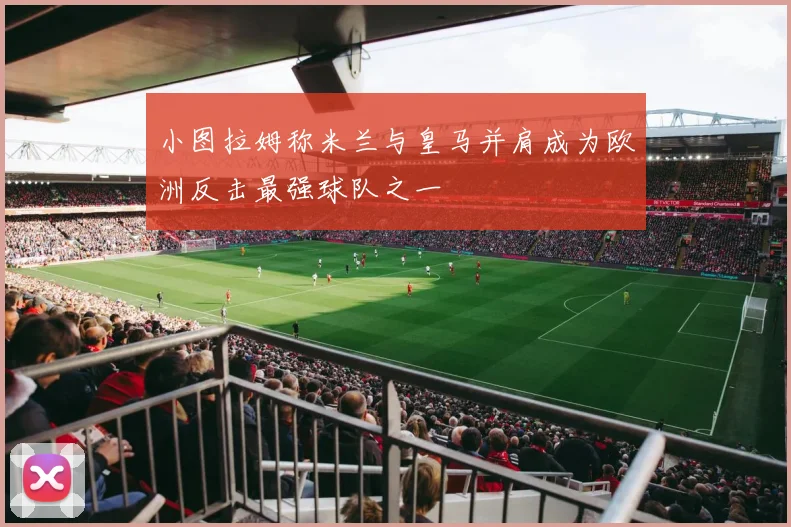 小图拉姆称米兰与皇马并肩成为欧洲反击最强球队之一
