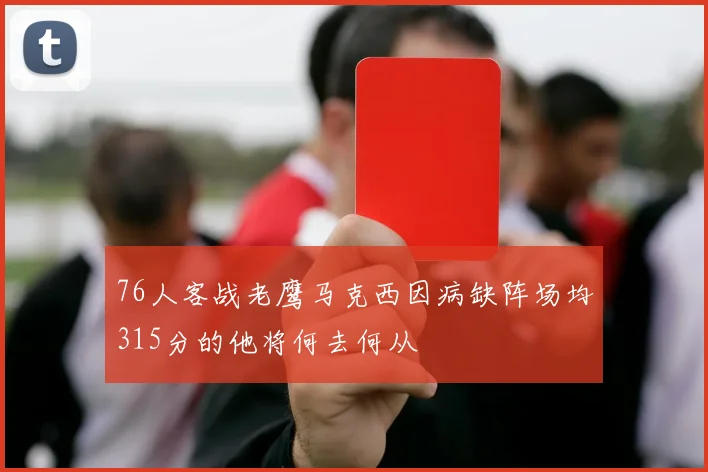 76人客战老鹰马克西因病缺阵场均315分的他将何去何从