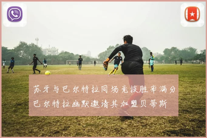苏牙与巴尔特拉同场竞技胜率满分巴尔特拉幽默邀请其加盟贝蒂斯