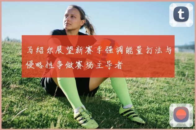 马绍尔展望新赛季强调能量打法与侵略性争做赛场主导者