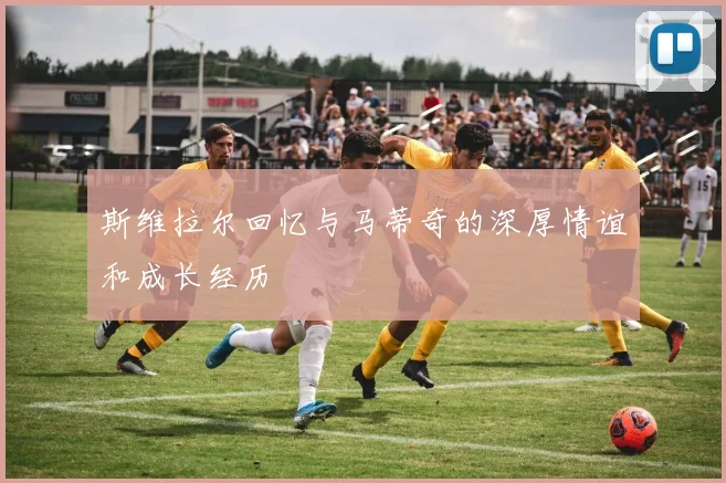 斯维拉尔回忆与马蒂奇的深厚情谊和成长经历