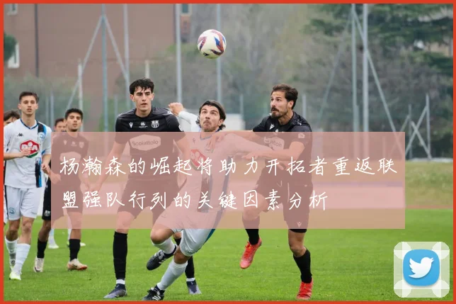 杨瀚森的崛起将助力开拓者重返联盟强队行列的关键因素分析