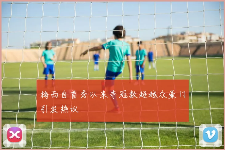 梅西自首秀以来夺冠数超越众豪门引发热议
