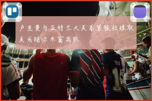 卢克曼与亚特兰大关系紧张社媒取关或暗示冬窗离队